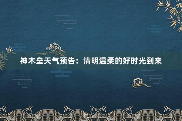 神木垒天气预告：清明温柔的好时光到来